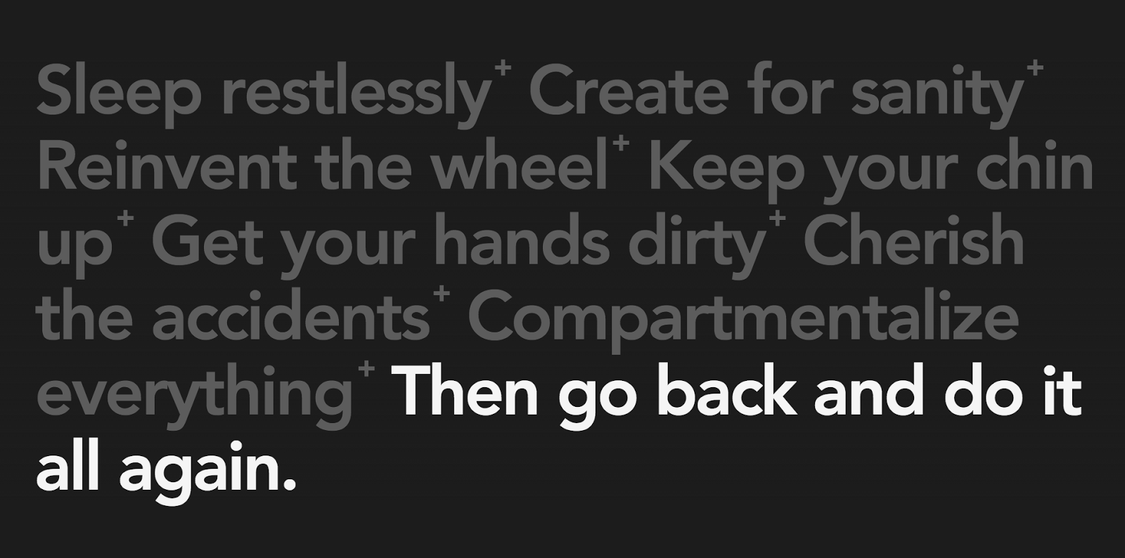 Sleep restlessly. Create for sanity. Reinvent the wheel. Keep your chin up. Get your hands dirty. Cherish the accidents. Compartmentalize everything. Then go back and do it all again.