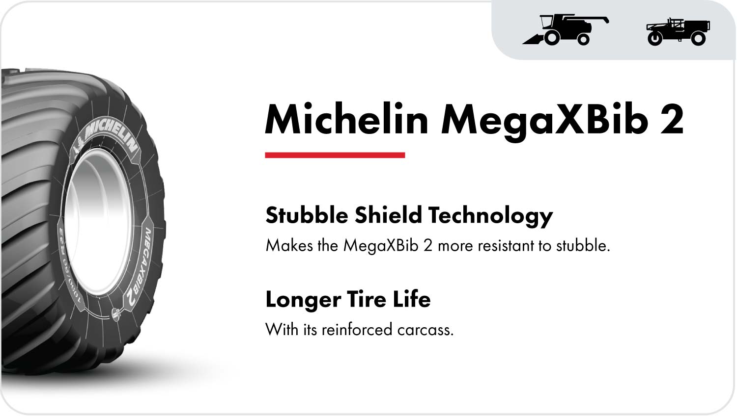 The Michelin MegaXBib 2 combine tire is marked with Stubble Shield technology. This, along with its reinforced carcass, makes the MegaXBib more resistant to stubble damage and extends the life of the tire.