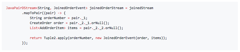 JavaPairDStream<String, JoinedOrderEvent> joinedOrderStream = joinedStream .mapToPair((pair) -> { String orderNumber = pair._1; CreateOrder order = pair._2._1.orNull(); List<AddOrderItem> items = pair._2._2.orNull(); return Tuple2.apply(orderNumber, new JoinedOrderEvent(order, items)); });