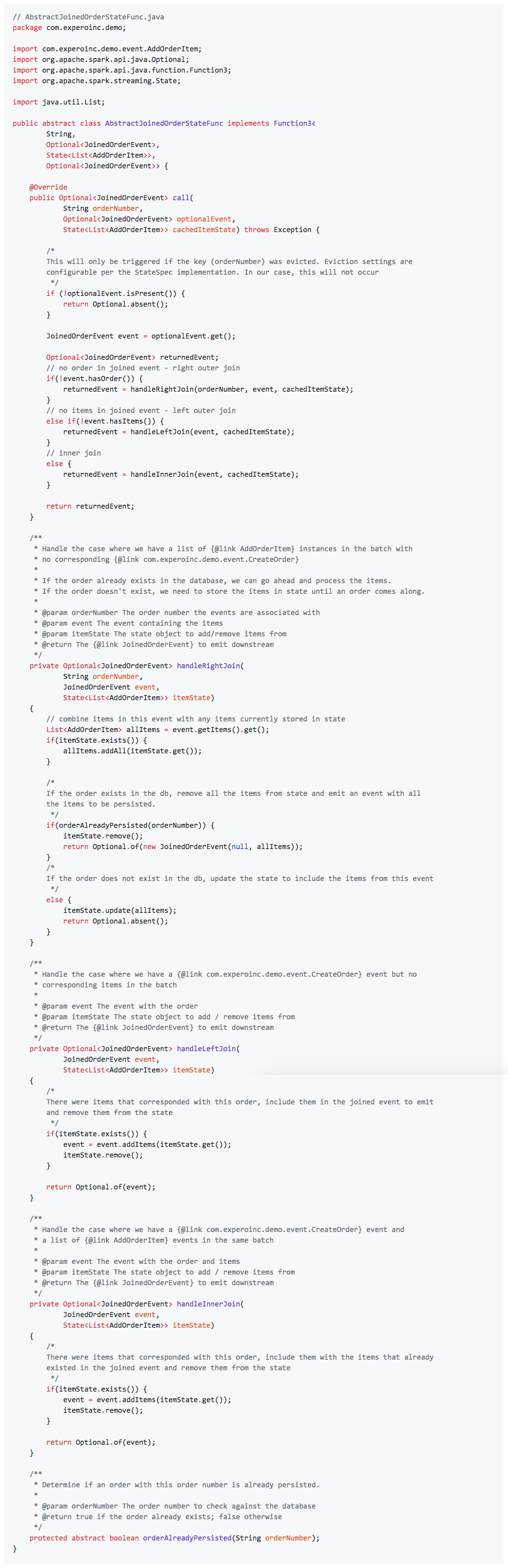 // AbstractJoinedOrderStateFunc.java package com.experoinc.demo; import com.experoinc.demo.event.AddOrderItem; import org.apache.spark.api.java.Optional; import org.apache.spark.api.java.function.Function3; import org.apache.spark.streaming.State; import java.util.List; public abstract class AbstractJoinedOrderStateFunc implements Function3< String, Optional<JoinedOrderEvent>, State<List<AddOrderItem>>, Optional<JoinedOrderEvent>> { @Override public Optional<JoinedOrderEvent> call( String orderNumber, Optional<JoinedOrderEvent> optionalEvent, State<List<AddOrderItem>> cachedItemState) throws Exception { /* This will only be triggered if the key (orderNumber) was evicted. Eviction settings are configurable per the StateSpec implementation. In our case, this will not occur */ if (!optionalEvent.isPresent()) { return Optional.absent(); } JoinedOrderEvent event = optionalEvent.get(); Optional<JoinedOrderEvent> returnedEvent; // no order in joined event - right outer join if(!event.hasOrder()) { returnedEvent = handleRightJoin(orderNumber, event, cachedItemState); } // no items in joined event - left outer join else if(!event.hasItems()) { returnedEvent = handleLeftJoin(event, cachedItemState); } // inner join else { returnedEvent = handleInnerJoin(event, cachedItemState); } return returnedEvent; } /** * Handle the case where we have a list of {@link AddOrderItem} instances in the batch with * no corresponding {@link com.experoinc.demo.event.CreateOrder} * * If the order already exists in the database, we can go ahead and process the items. * If the order doesn't exist, we need to store the items in state until an order comes along. * * @param orderNumber The order number the events are associated with * @param event The event containing the items * @param itemState The state object to add/remove items from * @return The {@link JoinedOrderEvent} to emit downstream */ private Optional<JoinedOrderEvent> handleRightJoin( String orderNumber, JoinedOrderEvent event, State<List<AddOrderItem>> itemState) { // combine items in this event with any items currently stored in state List<AddOrderItem> allItems = event.getItems().get(); if(itemState.exists()) { allItems.addAll(itemState.get()); } /* If the order exists in the db, remove all the items from state and emit an event with all the items to be persisted. */ if(orderAlreadyPersisted(orderNumber)) { itemState.remove(); return Optional.of(new JoinedOrderEvent(null, allItems)); } /* If the order does not exist in the db, update the state to include the items from this event */ else { itemState.update(allItems); return Optional.absent(); } } /** * Handle the case where we have a {@link com.experoinc.demo.event.CreateOrder} event but no * corresponding items in the batch * * @param event The event with the order * @param itemState The state object to add / remove items from * @return The {@link JoinedOrderEvent} to emit downstream */ private Optional<JoinedOrderEvent> handleLeftJoin( JoinedOrderEvent event, State<List<AddOrderItem>> itemState) { /* There were items that corresponded with this order, include them in the joined event to emit and remove them from the state */ if(itemState.exists()) { event = event.addItems(itemState.get()); itemState.remove(); } return Optional.of(event); } /** * Handle the case where we have a {@link com.experoinc.demo.event.CreateOrder} event and * a list of {@link AddOrderItem} events in the same batch * * @param event The event with the order and items * @param itemState The state object to add / remove items from * @return The {@link JoinedOrderEvent} to emit downstream */ private Optional<JoinedOrderEvent> handleInnerJoin( JoinedOrderEvent event, State<List<AddOrderItem>> itemState) { /* There were items that corresponded with this order, include them with the items that already existed in the joined event and remove them from the state */ if(itemState.exists()) { event = event.addItems(itemState.get()); itemState.remove(); } return Optional.of(event); } /** * Determine if an order with this order number is already persisted. * * @param orderNumber The order number to check against the database * @return true if the order already exists; false otherwise */ protected abstract boolean orderAlreadyPersisted(String orderNumber); }