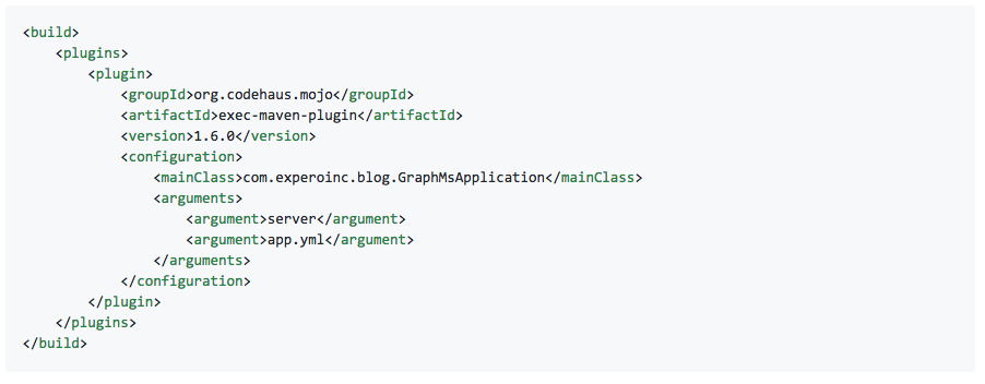 <build> <plugins> <plugin> <groupId>org.codehaus.mojo</groupId> <artifactId>exec-maven-plugin</artifactId> <version>1.6.0</version> <configuration> <mainClass>com.experoinc.blog.GraphMsApplication</mainClass> <arguments> <argument>server</argument> <argument>app.yml</argument> </arguments> </configuration> </plugin> </plugins> </build>