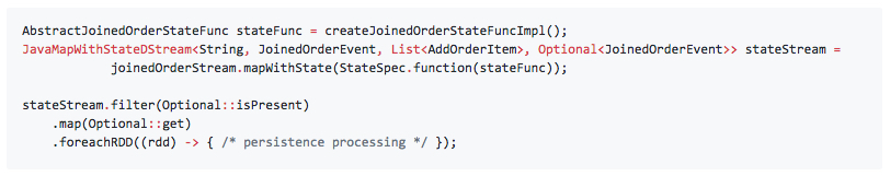 AbstractJoinedOrderStateFunc stateFunc = createJoinedOrderStateFuncImpl(); JavaMapWithStateDStream<String, JoinedOrderEvent, List<AddOrderItem>, Optional<JoinedOrderEvent>> stateStream = joinedOrderStream.mapWithState(StateSpec.function(stateFunc)); stateStream.filter(Optional::isPresent) .map(Optional::get) .foreachRDD((rdd) -> { /* persistence processing */ });