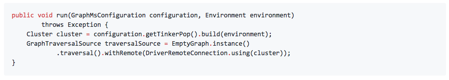 public void run(GraphMsConfiguration configuration, Environment environment) throws Exception { Cluster cluster = configuration.getTinkerPop().build(environment); GraphTraversalSource traversalSource = EmptyGraph.instance() .traversal().withRemote(DriverRemoteConnection.using(cluster)); }