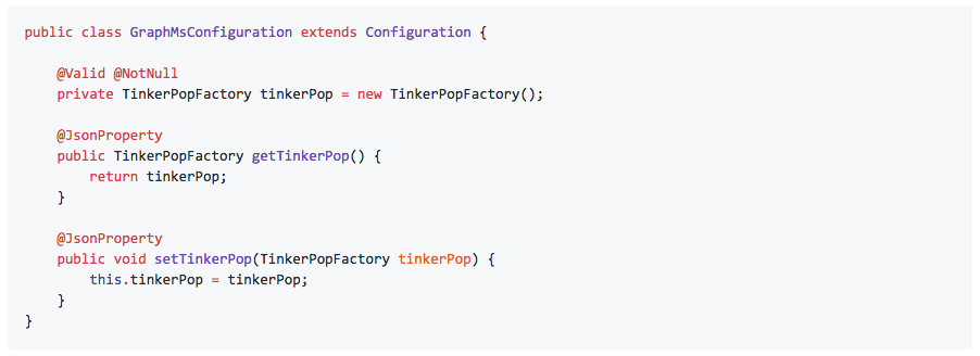 public class GraphMsConfiguration extends Configuration { @Valid @NotNull private TinkerPopFactory tinkerPop = new TinkerPopFactory(); @JsonProperty public TinkerPopFactory getTinkerPop() { return tinkerPop; } @JsonProperty public void setTinkerPop(TinkerPopFactory tinkerPop) { this.tinkerPop = tinkerPop; } }