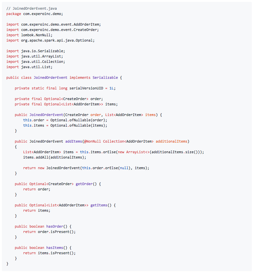 // JoinedOrderEvent.java package com.experoinc.demo; import com.experoinc.demo.event.AddOrderItem; import com.experoinc.demo.event.CreateOrder; import lombok.NonNull; import org.apache.spark.api.java.Optional; import java.io.Serializable; import java.util.ArrayList; import java.util.Collection; import java.util.List; public class JoinedOrderEvent implements Serializable { private static final long serialVersionUID = 1L; private final Optional<CreateOrder> order; private final Optional<List<AddOrderItem>> items; public JoinedOrderEvent(CreateOrder order, List<AddOrderItem> items) { this.order = Optional.ofNullable(order); this.items = Optional.ofNullable(items); } public JoinedOrderEvent addItems(@NonNull Collection<AddOrderItem> additionalItems) { List<AddOrderItem> items = this.items.orElse(new ArrayList<>(additionalItems.size())); items.addAll(additionalItems); return new JoinedOrderEvent(this.order.orElse(null), items); } public Optional<CreateOrder> getOrder() { return order; } public Optional<List<AddOrderItem>> getItems() { return items; } public boolean hasOrder() { return order.isPresent(); } public boolean hasItems() { return items.isPresent(); } }
