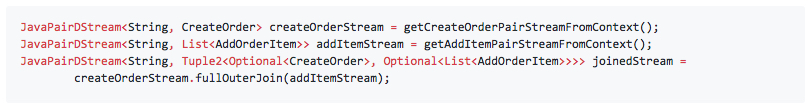 JavaPairDStream<String, CreateOrder> createOrderStream = getCreateOrderPairStreamFromContext(); JavaPairDStream<String, List<AddOrderItem>> addItemStream = getAddItemPairStreamFromContext(); JavaPairDStream<String, Tuple2<Optional<CreateOrder>, Optional<List<AddOrderItem>>>> joinedStream = createOrderStream.fullOuterJoin(addItemStream);