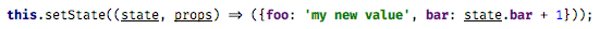 this.setState((state, props) => ({foo: ‘my new value’, bar: state.bar + 1}));