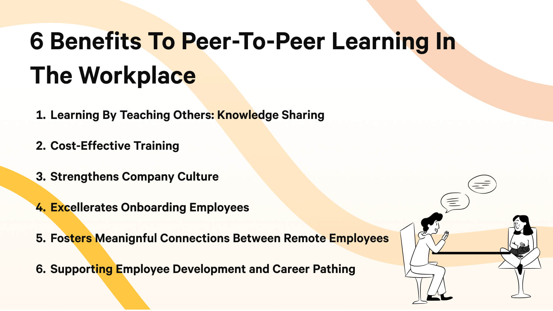 The 6 benefits to peer-to-peer learning include knowledge sharing, cost-effective training, strengthening company culture, faster onboarding, supporting remote employees, and helping with career pathing