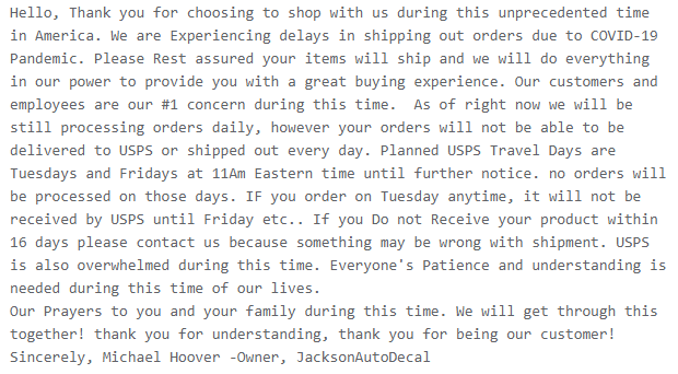 We are Experiencing delays in shipping out orders due to COVID-19 Pandemic. Please Rest assured your items will ship and we will do everything in our power to provide you with a great buying experience. Our customers and employees are our #1 concern during this time.  As of right now we will be still processing orders daily, however your orders will not be able to be delivered to USPS or shipped out every day. 