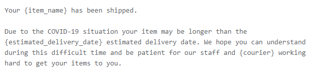 Due to the COVID-19 situation your item may be longer than the {estimated_delivery_date} estimated delivery date. We hope you can understand during this difficult time and be patient for our staff and {courier} working hard to get your items to you.