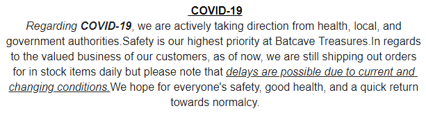 Regarding COVID-19, we are actively taking direction from health, local, and government authorities.Safety is our highest priority at Batcave Treasures.In regards to the valued business of our customers, as of now, we are still shipping out orders for in stock items daily but please note that delays are possible due to current and changing conditions.We hope for everyone's safety, good health, and a quick return towards normalcy.