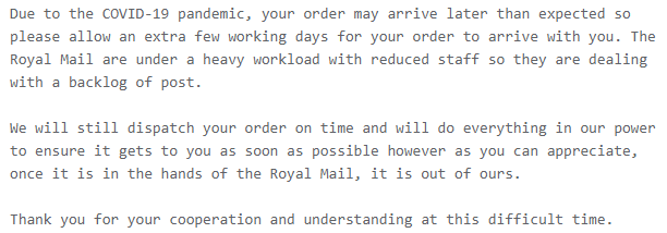 Due to the COVID-19 pandemic, your order may arrive later than expected so please allow an extra few working days for your order to arrive with you. The Royal Mail are under a heavy workload with reduced staff so they are dealing with a backlog of post.