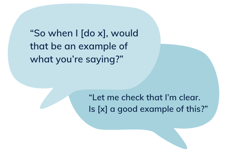 Speech bubble that says: “So when I [do x], would that be an example of what you’re saying?”“Let me check that I’m clear. Is [x] a good example of this?”