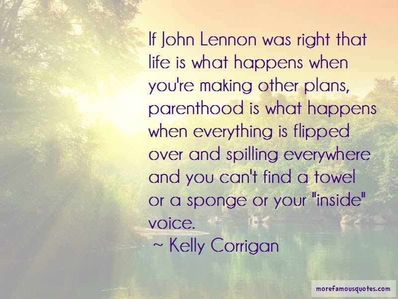 If John Lennon was right that life is what happens when youâre making other plans, parenthood is what happens when everything is flipped over and spilling everywhere and you canât find a towel or a sponge or your âinsideâ voice.