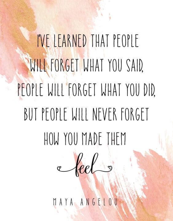 Iâve learned that people will forget what you said, people will forget what you did, but people will never forget how you made them feel.