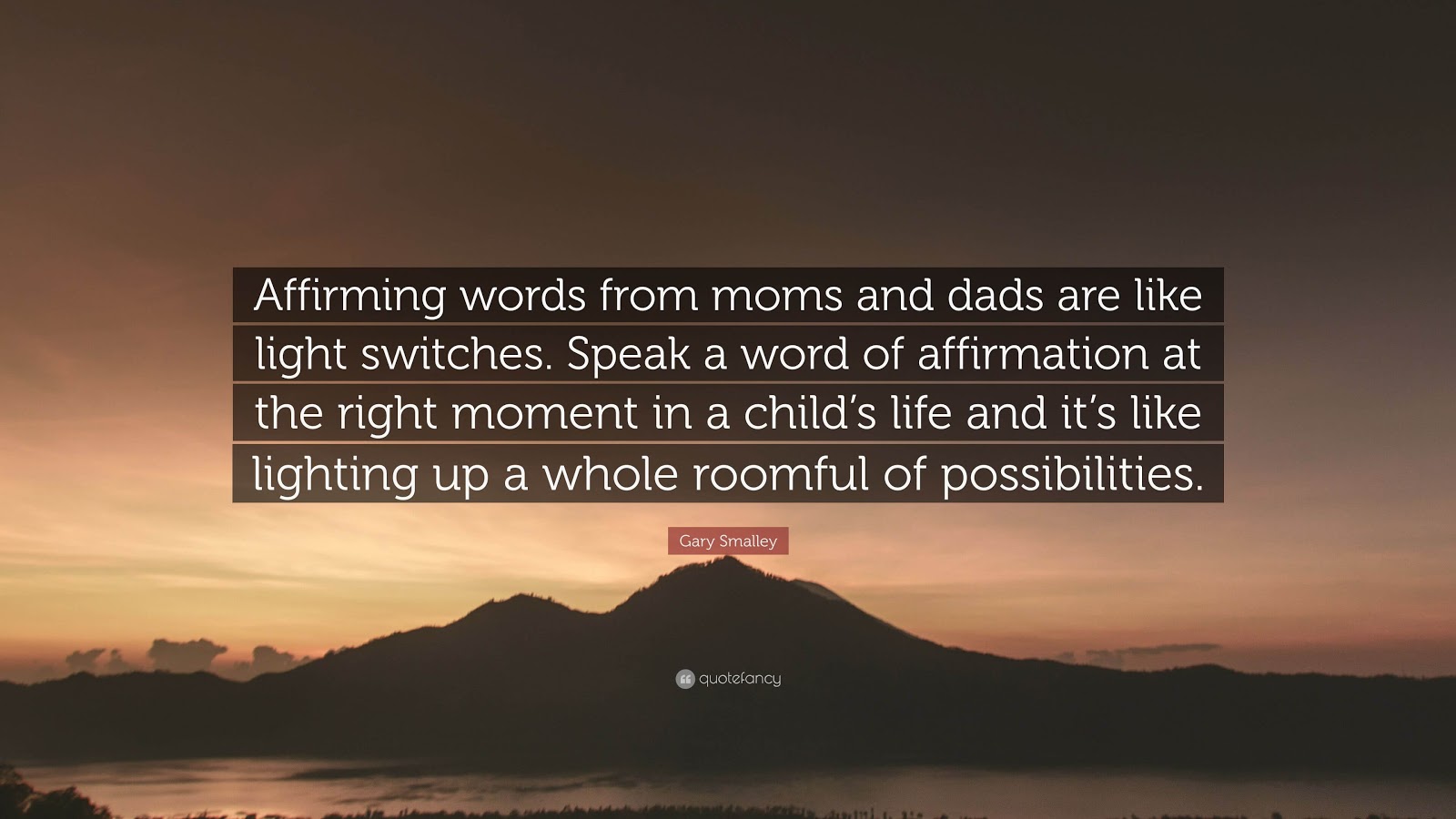 Affirming words from moms and dads are like light switches. Speak a word of affirmation at the right moment in a child's life and it's like lighting up a whole roomful of possibilities.