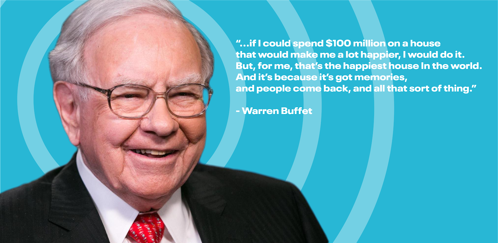 "If I could spend $100 million on a house that would make me a lot happier, I would do it. But, for me, that's the happiest house in the world. And it's because it's got memories, and people come back, and all that sort of thing."—Warren Buffet