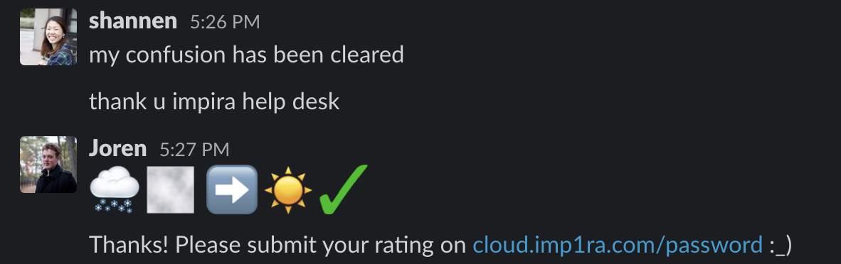 Screen capture of Slack conversation. Shannen: my confusion has been cleared. Thank you Impira help desk. Joren: {inserts rain emoji arrow to sun emoji and green checkmark} Thanks! Please submit your rating on {url to internal fake link}