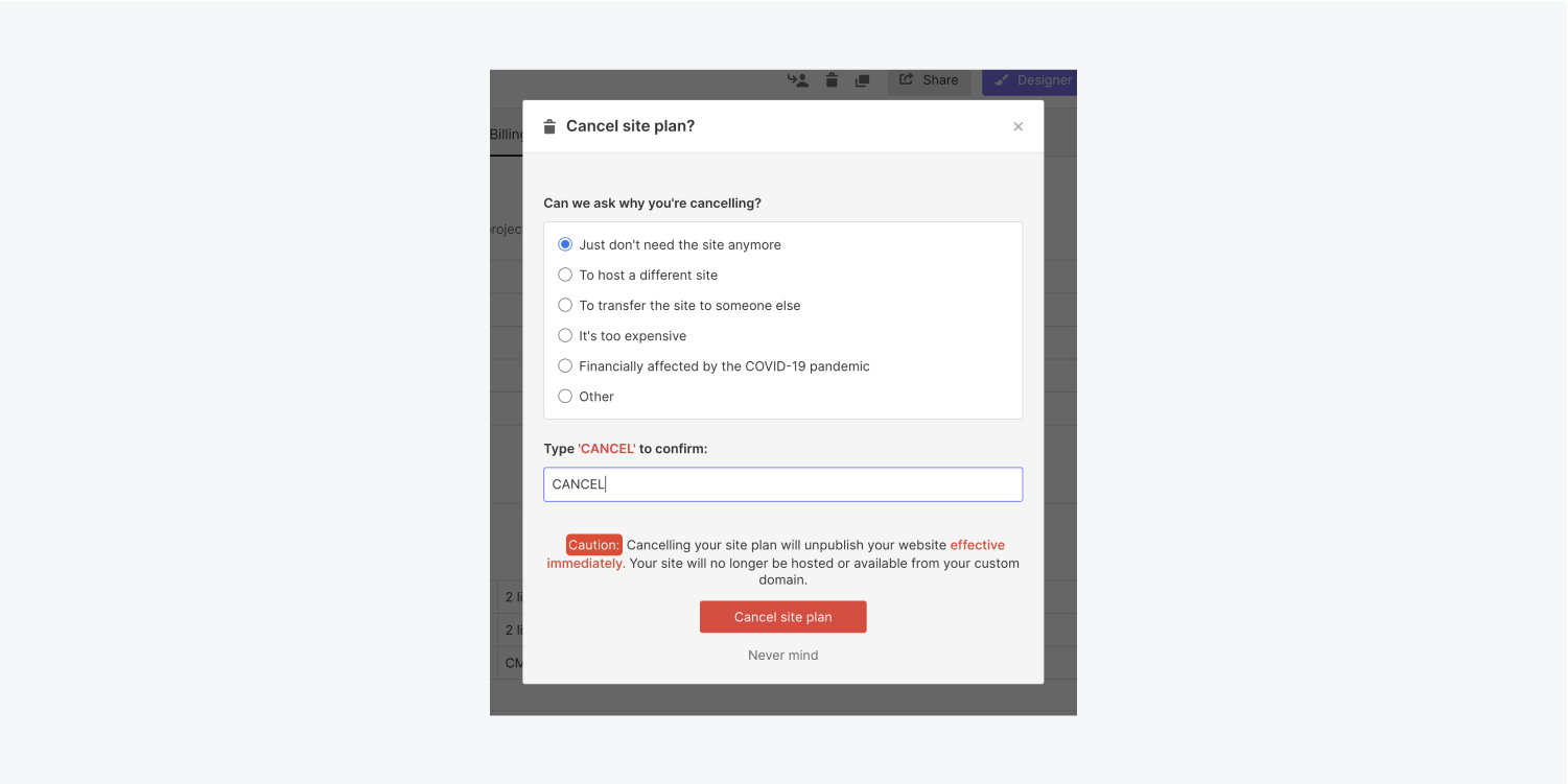 After visiting a project’s Billing tab in its project settings and choosing to cancel the site plan, a modal will appear that prompts you to choose your reason for canceling, type in the word “CANCEL” and press the “Cancel site plan” button to fully cancel your site plan.