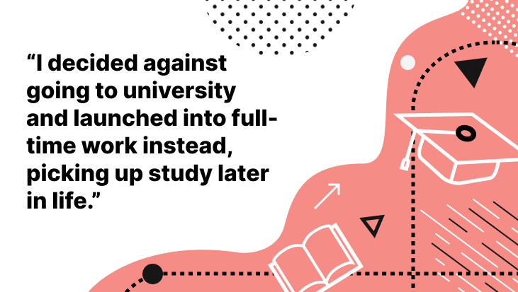 "I decided against going to university and launhed into full-time work instead, picking up study later in life."