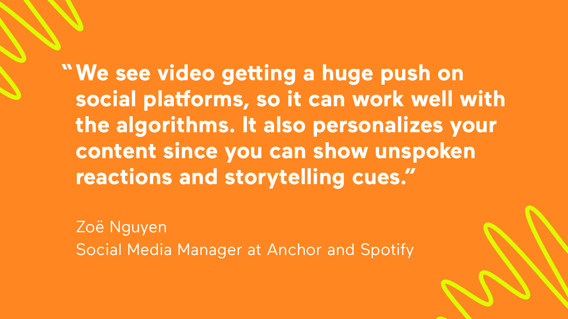 "We see video getting a huge push on social platforms, so it can work well with the algorithms. It also personalizes your content since you can show unspoken reactions and storytelling cues." —Zoe Nguyen, Social Media Manager at Anchor and Spotify