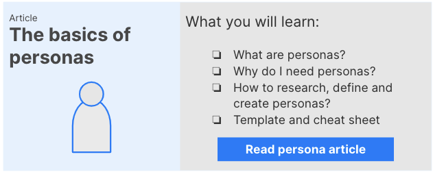 Link to basics of personas article: You will learn what personas are, why you need them, how to research, define and create them and some templates and a cheat sheet.