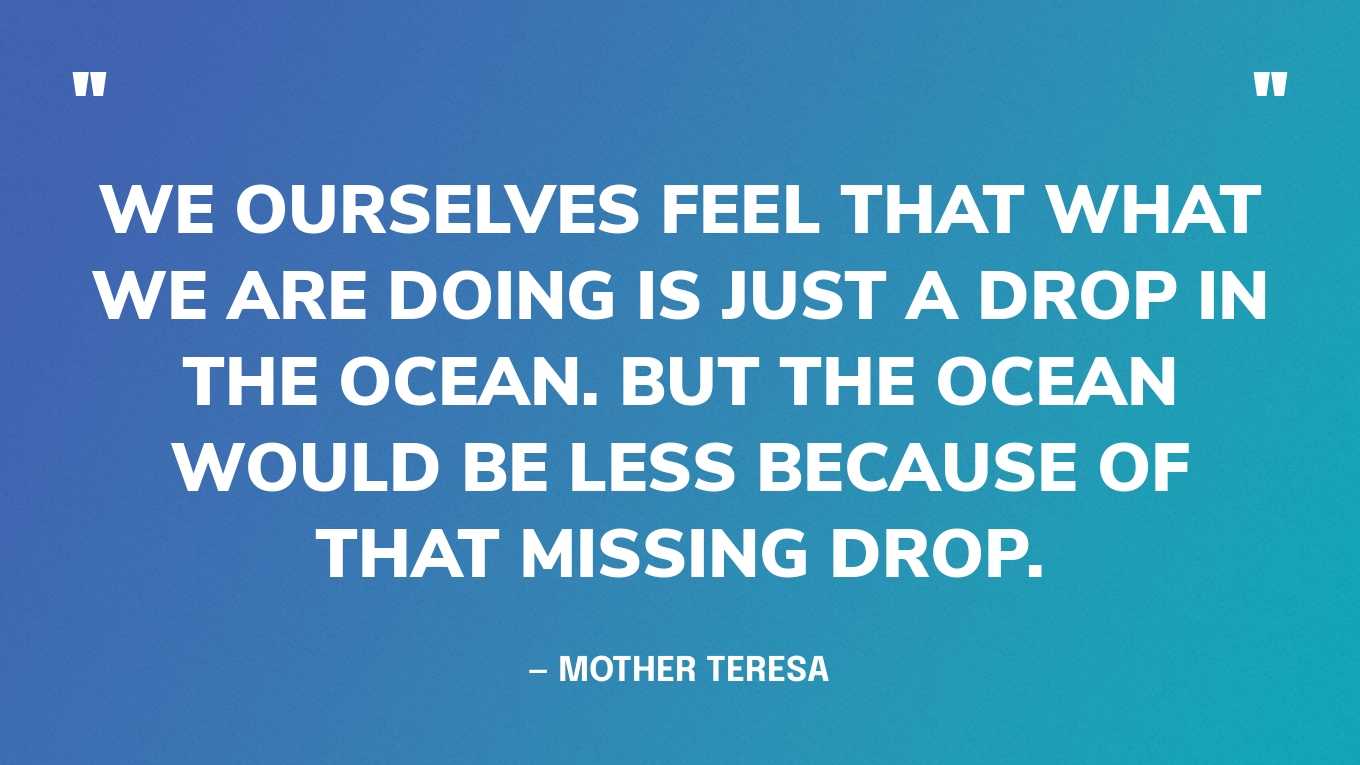 “We ourselves feel that what we are doing is just a drop in the ocean. But the ocean would be less because of that missing drop.” — Mother Teresa