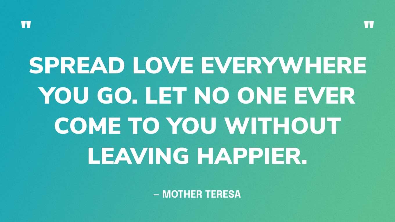 “Spread love everywhere you go. Let no one ever come to you without leaving happier.” — Mother Teresa