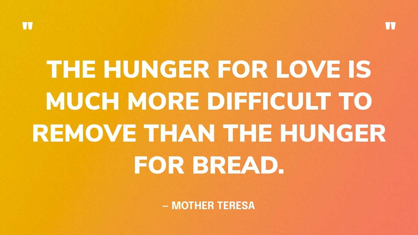 “The hunger for love is much more difficult to remove than the hunger for bread.” — Mother Teresa