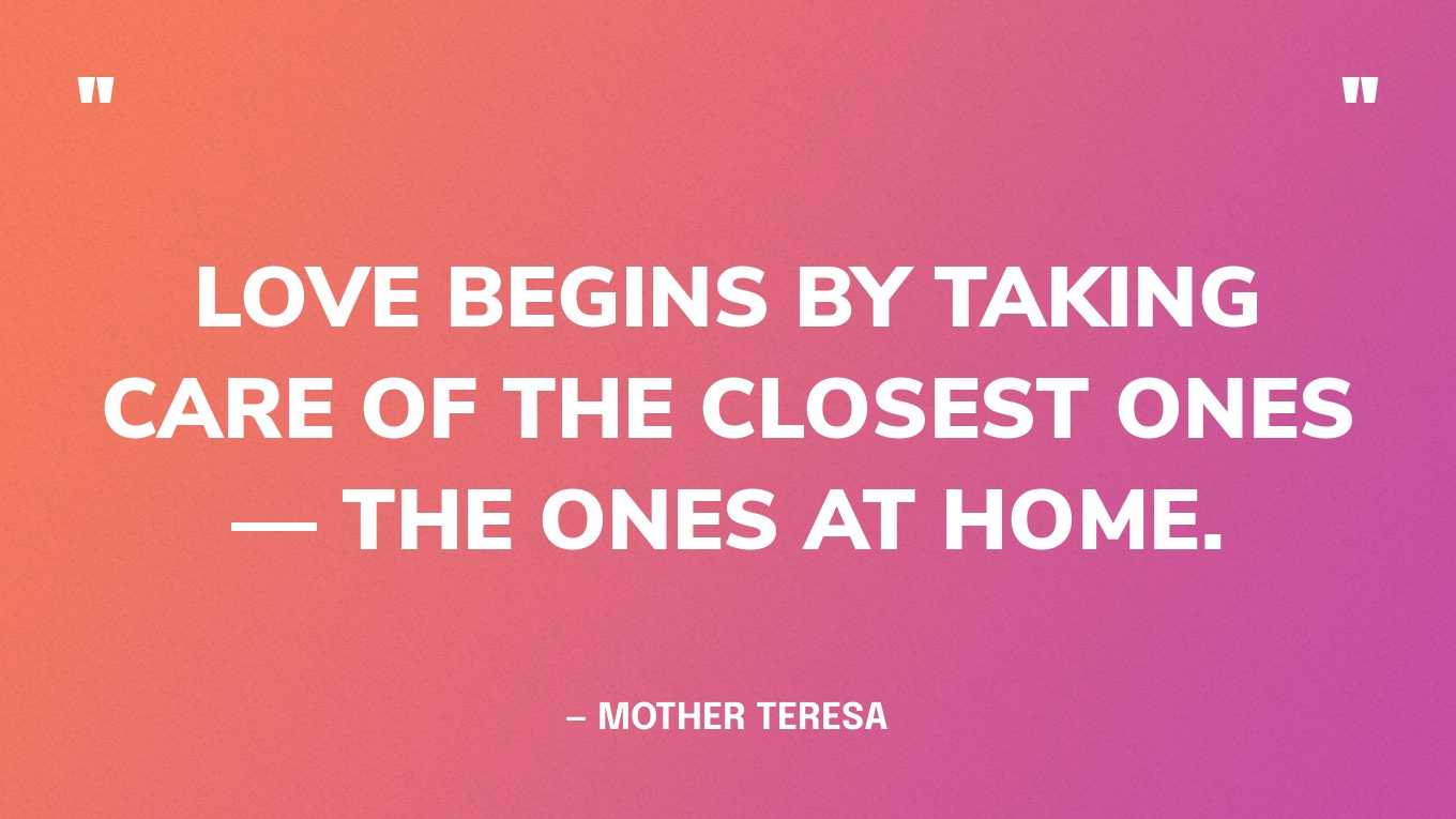 “Love begins by taking care of the closet ones — the ones at home.” — Mother Teresa