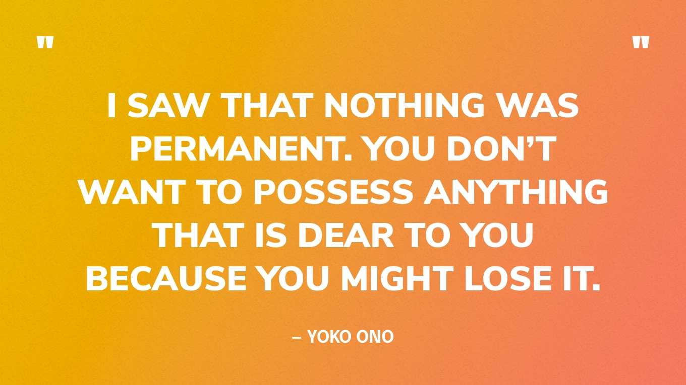 “I saw that nothing was permanent. You don’t want to possess anything that is dear to you because you might lose it.” — Yoko Ono