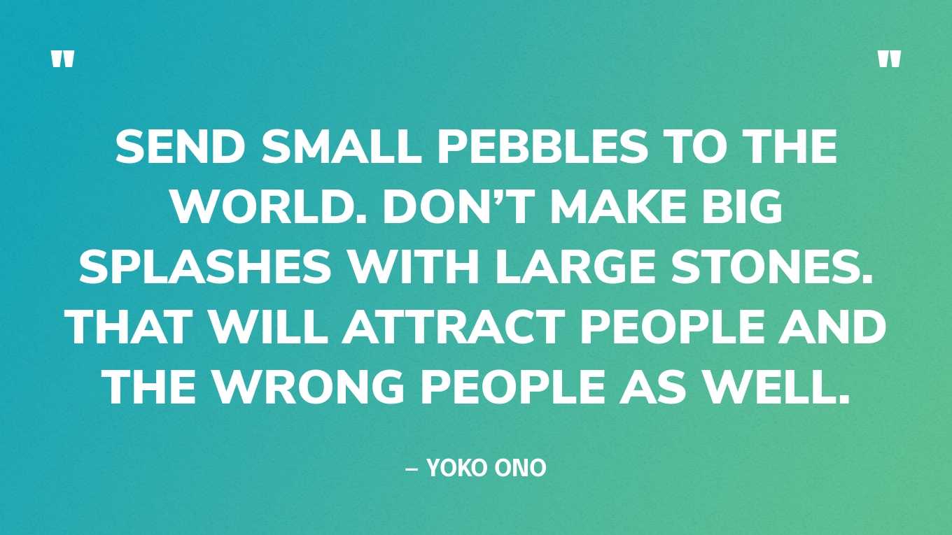 “Send small pebbles to the world. Don’t make big splashes with large stones. That will attract people and the wrong people as well.” — Yoko Ono, in a tweet