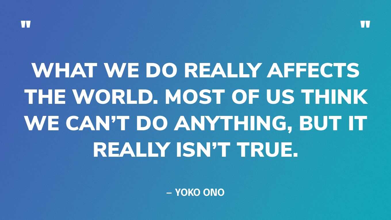 “What we do really affects the world. Most of us think we can’t do anything, but it really isn’t true.” — Yoko Ono