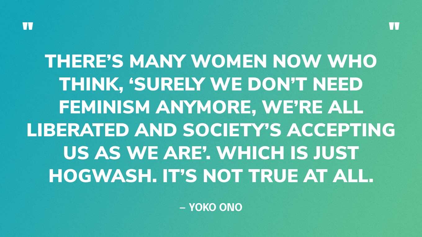 “There’s many women now who think, ‘Surely we don’t need feminism anymore, we’re all liberated and society’s accepting us as we are’. Which is just hogwash. It’s not true at all.” — Yoko Ono