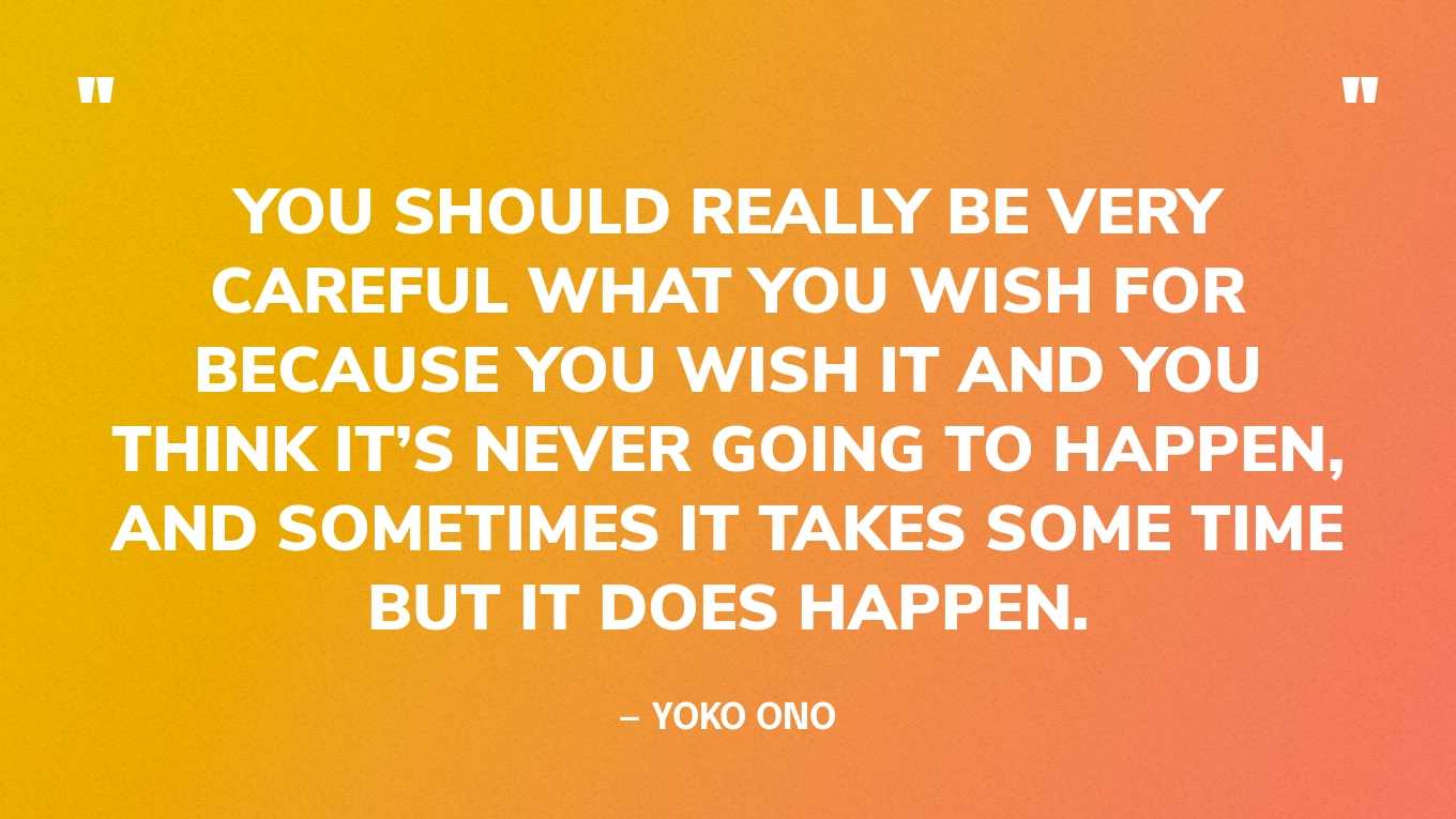 “You should really be very careful what you wish for because you wish it and you think it’s never going to happen, and sometimes it takes some time but it does happen.” — Yoko Ono, in an interview