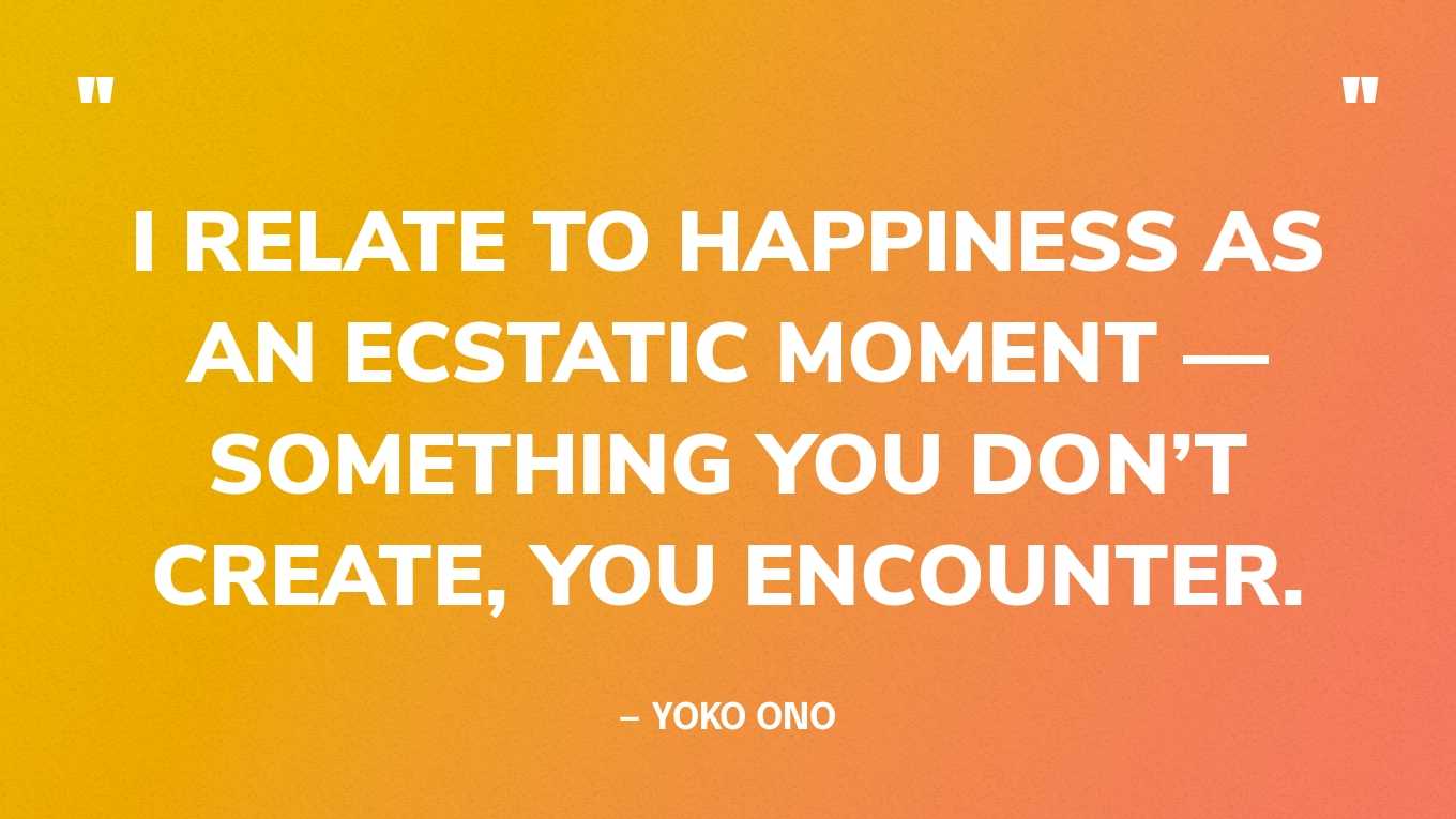 “I relate to happiness as an ecstatic moment — something you don’t create, you encounter.” — Yoko Ono