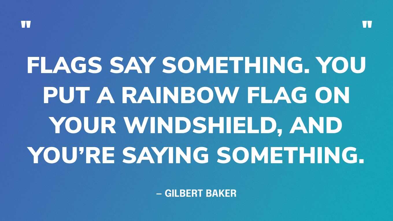 “Flags say something. You put a rainbow flag on your windshield, and you’re saying something.” — Gilbert Baker