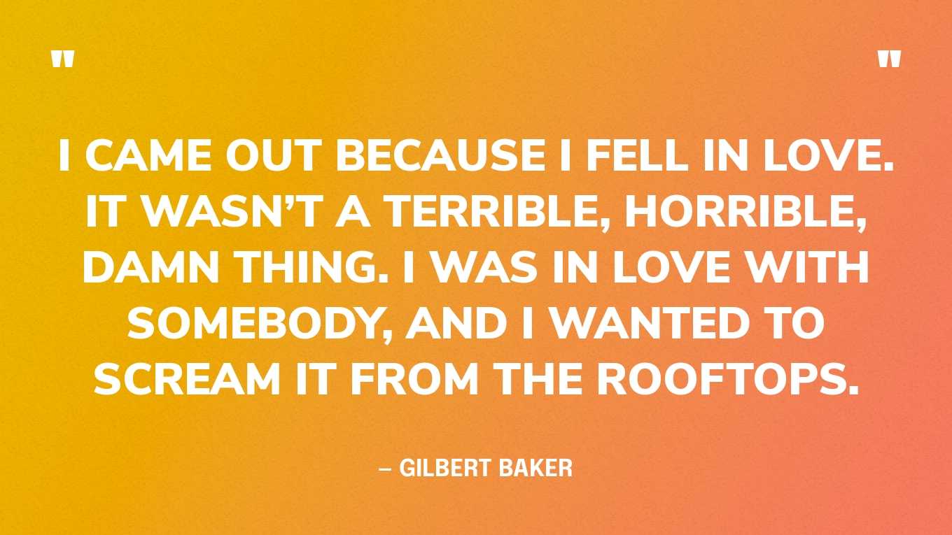 “I came out because I fell in love. It wasn’t a terrible, horrible, damn thing. I was in love with somebody, and I wanted to scream it from the rooftops.” — Gilbert Baker