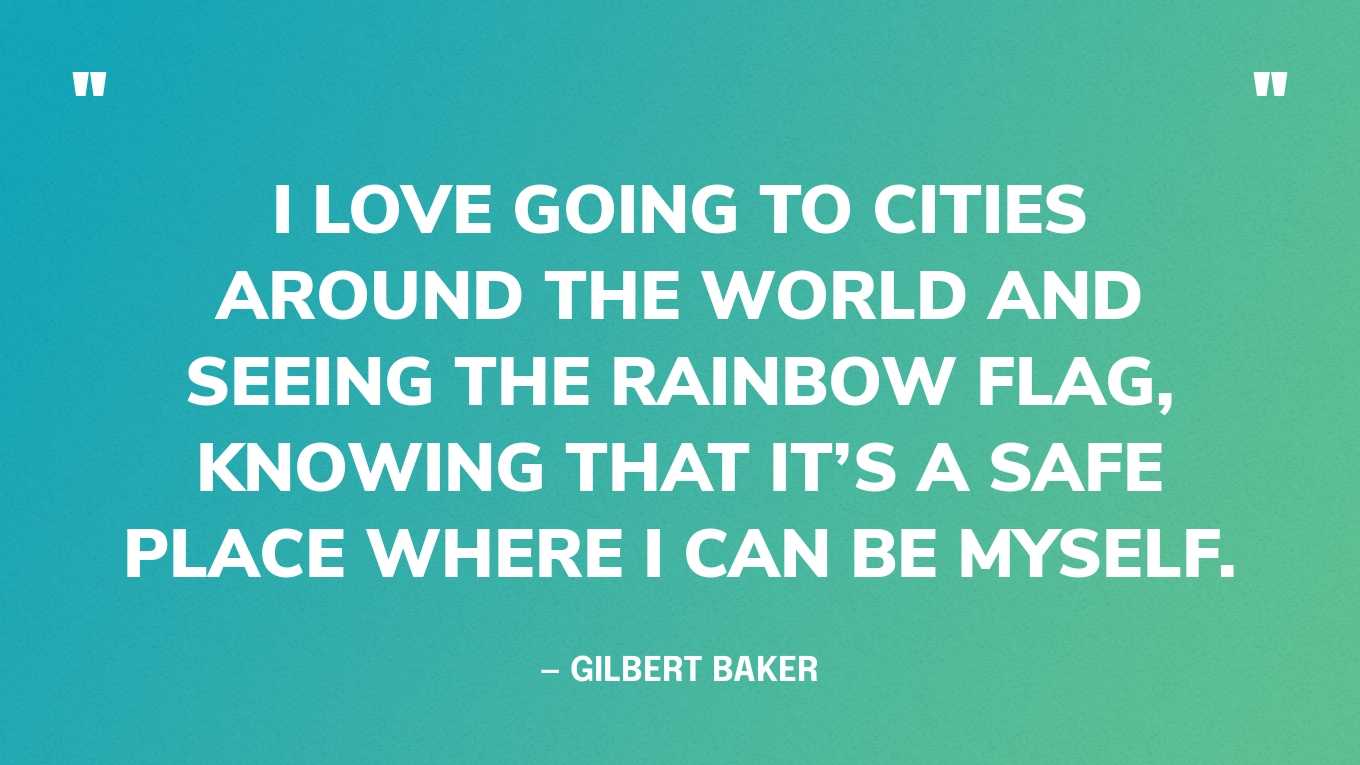 “I love going to cities around the world and seeing the rainbow flag, knowing that it’s a safe place where I can be myself.” — Gilbert Baker