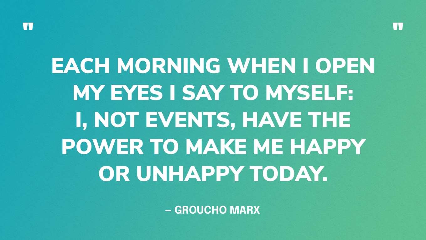 “Each morning when I open my eyes I say to myself: I, not events, have the power to make me happy or unhappy today.” — Groucho Marx