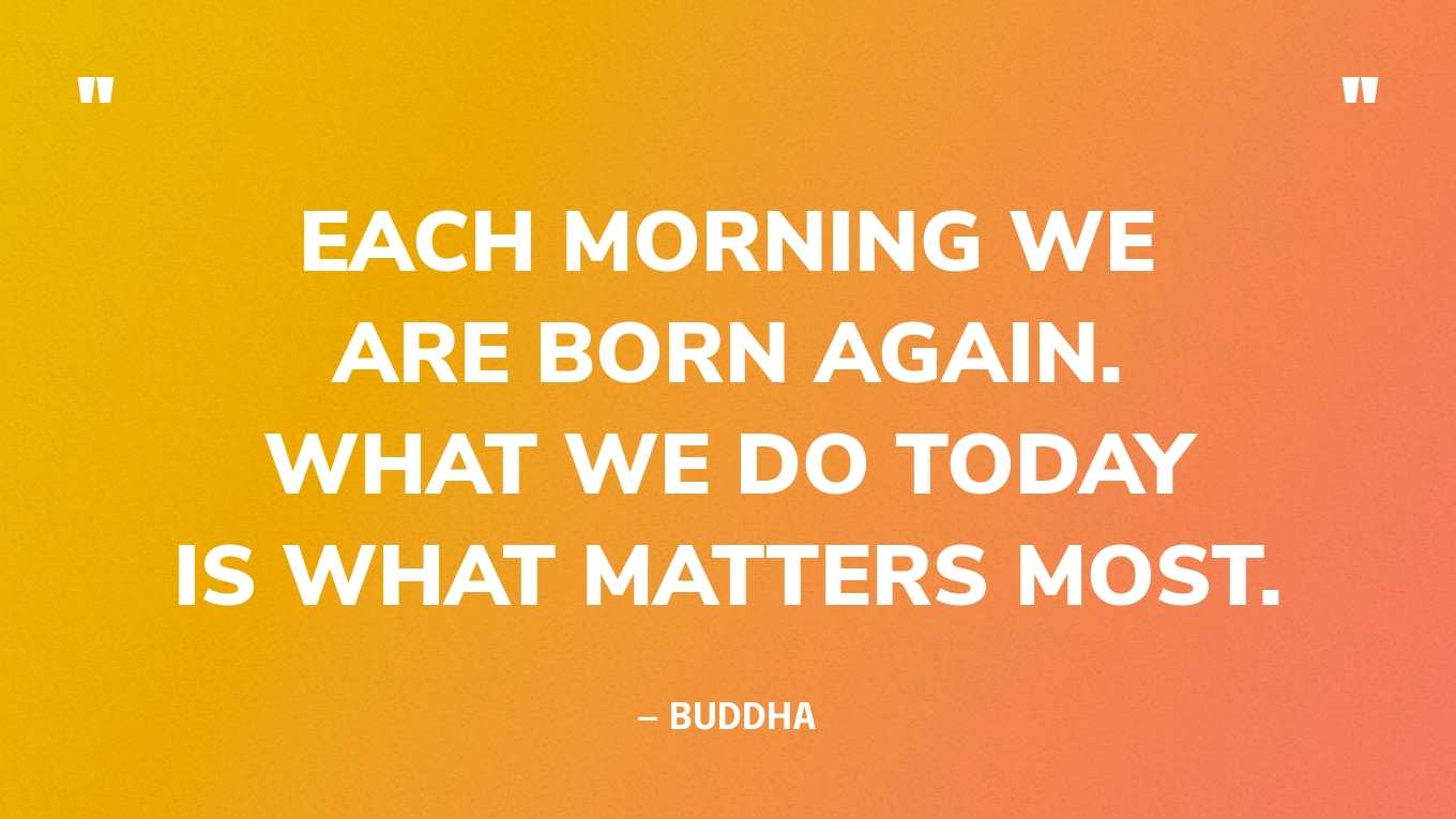 “Each morning we are born again. What we do today is what matters most.” — Buddha