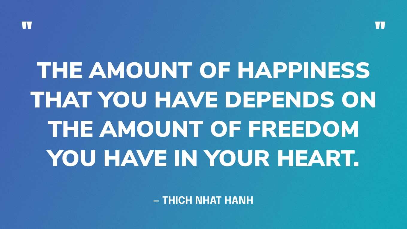 “The amount of happiness that you have depends on the amount of freedom you have in your heart.” — Thich Nhat Hanh