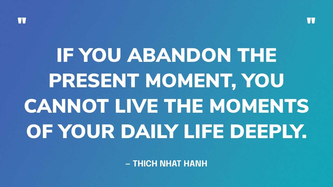 “If you abandon the present moment, you cannot live the moments of your daily life deeply.” — Thich Nhat Hanh