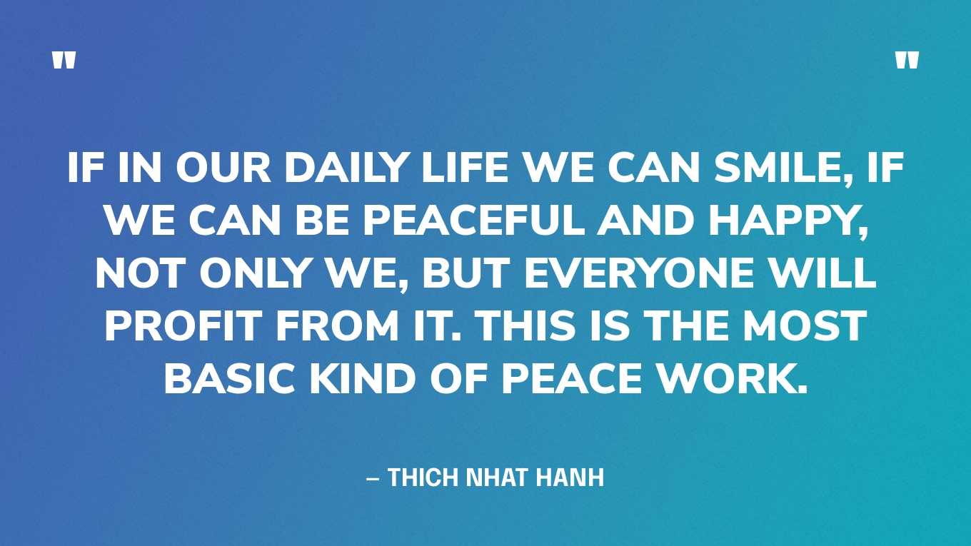 “If in our daily life we can smile, if we can be peaceful and happy, not only we, but everyone will profit from it. This is the most basic kind of peace work.” — Thich Nhat Hanh