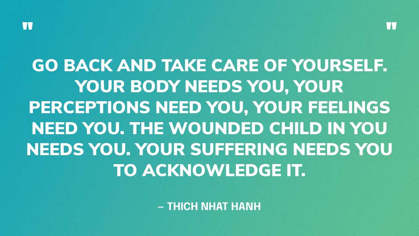 “Go back and take care of yourself. Your body needs you, your perceptions need you, your feelings need you. The wounded child in you needs you. Your suffering needs you to acknowledge it.” — Thich Nhat Hanh