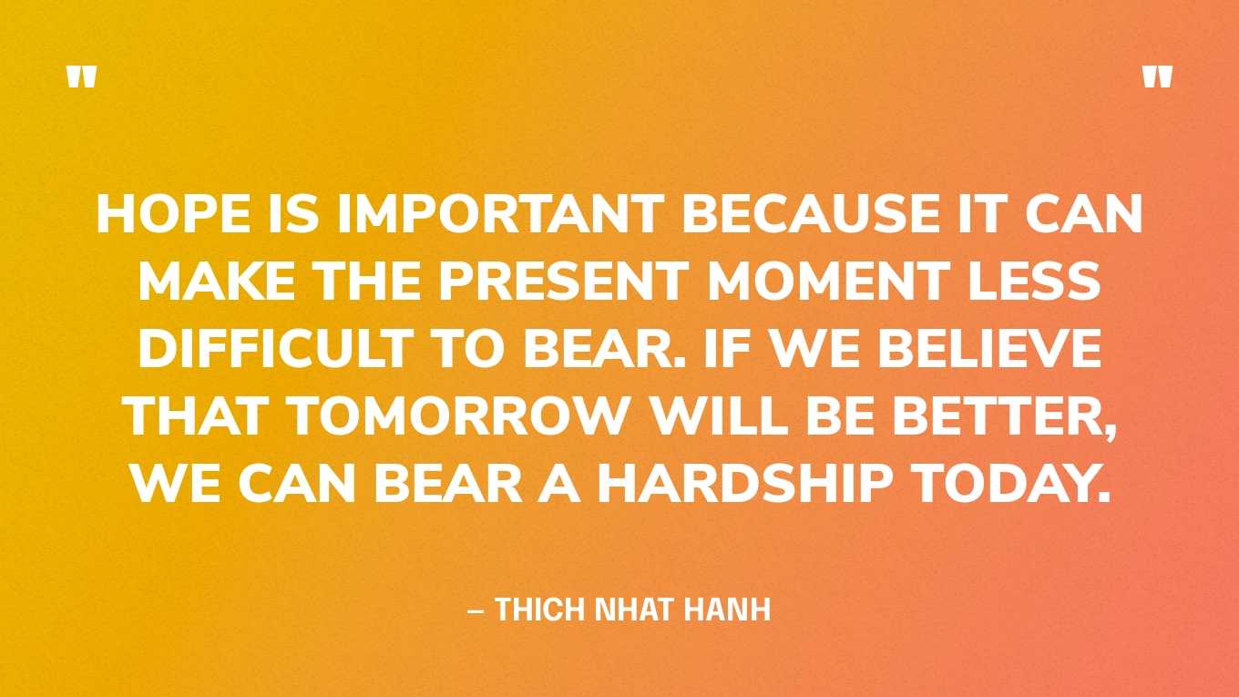 “Hope is important because it can make the present moment less difficult to bear. If we believe that tomorrow will be better, we can bear a hardship today.”— Thich Nhat Hanh