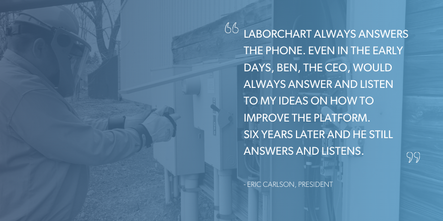"LaborChart always answers the phone. Even in the early days, Ben, the CEO, would always answer and listen to my ideas on how to improve the platform. Six years later and he still answers and listens." Quote from Eric Carlson, President at Joe Dickey Electric