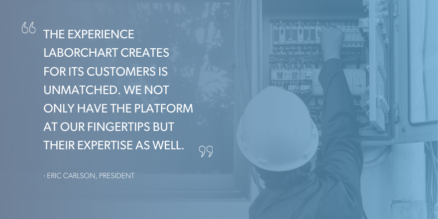 "The experience LaborChart creates for its customers is unmatched. We not only have the platform at our fingertips but their experitise as well." Quote by Eric Carlson, President at Joe Dickey Electric.