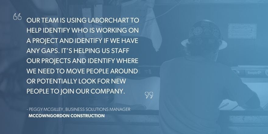 Peggy McGilley, Business Solutions Manager, McCownGordon Construction, “Our team is using LaborChart to help identify if we have any gaps. It’s helping us staff our projects and identify where we need to move people around or potentially look for new people to join our company.”