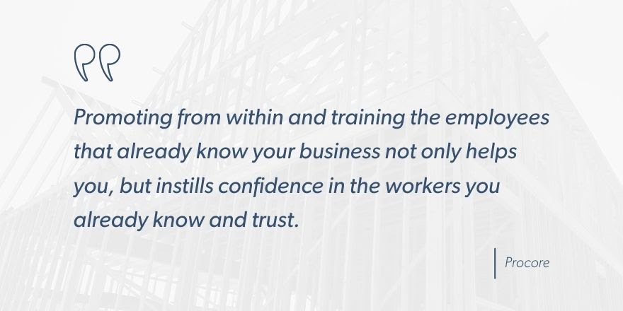 Procore says, “Promoting from within and training the employees that you already know your business not only helps you, but instills confidence in the workers you already know and trust.”